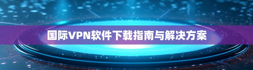 国际VPN软件下载指南与解决方案 国际VPN软件下载指南与解决方案