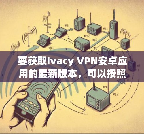 要获取Ivacy VPN安卓应用的最新版本,可以按照以下步骤进行 要获取Ivacy VPN安卓应用的最新版本,可以按照以下步骤进行