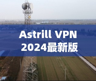 Astrill VPN 2024最新版本下载指南 Astrill VPN 2024最新版本下载指南