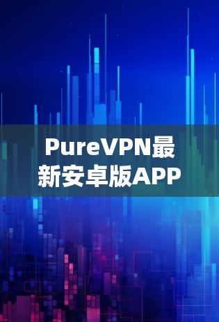 PureVPN最新安卓版APP—安全通信的新选择 PureVPN最新安卓版APP—安全通信的新选择