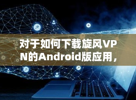对于如何下载旋风VPN的Android版应用,以下是一些建议和步骤,帮助你顺利完成下载 对于如何下载旋风VPN的Android版应用,以下是一些建议和步骤,帮助你顺利完成下载