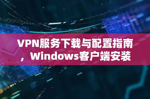 VPN服务下载与配置指南,Windows客户端安装攻略 VPN服务下载与配置指南,Windows客户端安装攻略