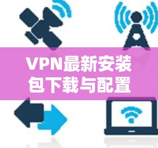 VPN最新安装包下载与配置指南 VPN最新安装包下载与配置指南