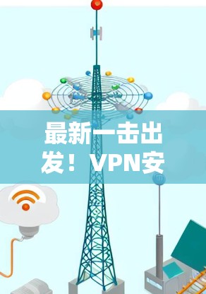 最新一击出发!VPN安卓APP下载指南 最新一击出发!VPN安卓APP下载指南