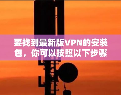 要找到最新版VPN的安装包,你可以按照以下步骤操作 要找到最新版VPN的安装包,你可以按照以下步骤操作