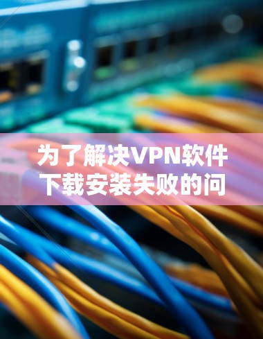为了解决VPN软件下载安装失败的问题，您可以按照以下步骤进行排查和解决