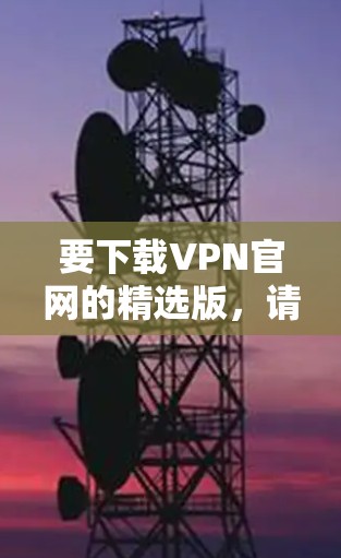 要下载VPN官网的精选版,请按照以下步骤操作 要下载VPN官网的精选版,请按照以下步骤操作